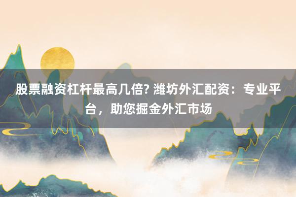股票融资杠杆最高几倍? 潍坊外汇配资：专业平台，助您掘金外汇市场