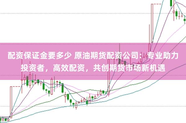 配资保证金要多少 原油期货配资公司：专业助力投资者，高效配资，共创期货市场新机遇