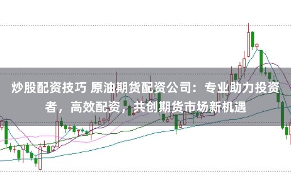 炒股配资技巧 原油期货配资公司：专业助力投资者，高效配资，共创期货市场新机遇