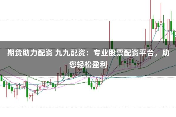 期货助力配资 九九配资：专业股票配资平台，助您轻松盈利