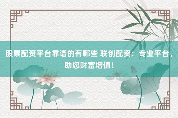 股票配资平台靠谱的有哪些 联创配资：专业平台，助您财富增值！