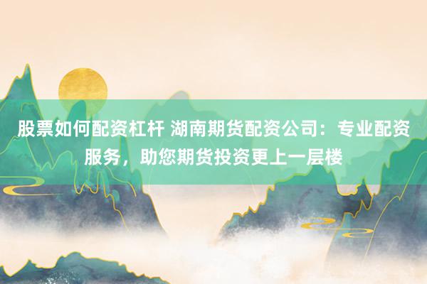 股票如何配资杠杆 湖南期货配资公司：专业配资服务，助您期货投资更上一层楼