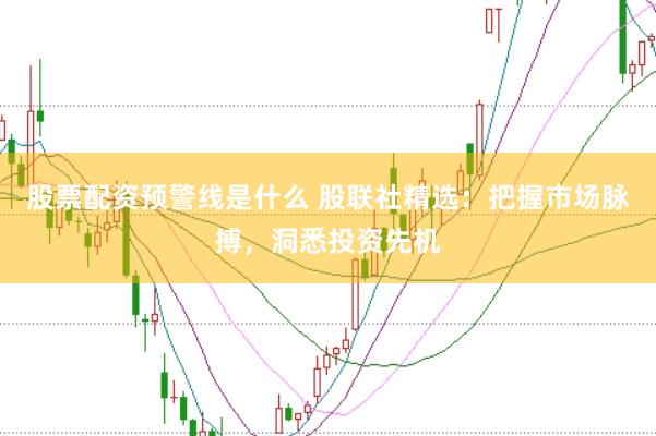 股票配资预警线是什么 股联社精选：把握市场脉搏，洞悉投资先机