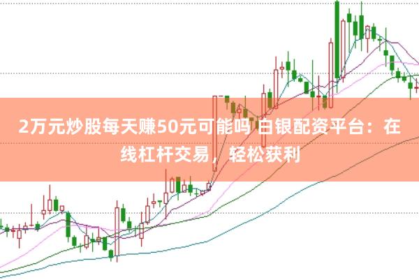 2万元炒股每天赚50元可能吗 白银配资平台：在线杠杆交易，轻松获利