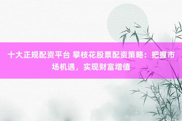 十大正规配资平台 攀枝花股票配资策略：把握市场机遇，实现财富增值