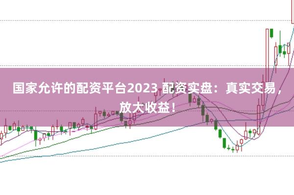 国家允许的配资平台2023 配资实盘：真实交易，放大收益！