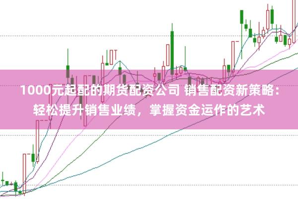 1000元起配的期货配资公司 销售配资新策略：轻松提升销售业绩，掌握资金运作的艺术