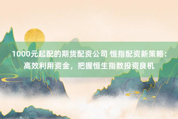 1000元起配的期货配资公司 恒指配资新策略：高效利用资金，把握恒生指数投资良机