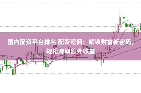 国内配资平台排名 配资返佣：解锁财富新密码，轻松赚取额外收益