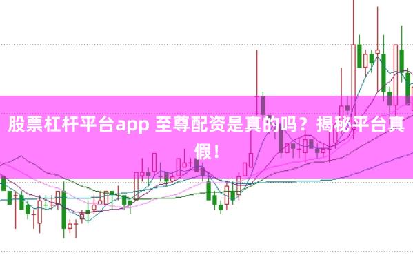 股票杠杆平台app 至尊配资是真的吗？揭秘平台真假！