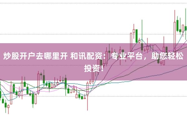 炒股开户去哪里开 和讯配资：专业平台，助您轻松投资！
