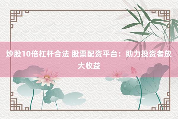 炒股10倍杠杆合法 股票配资平台：助力投资者放大收益