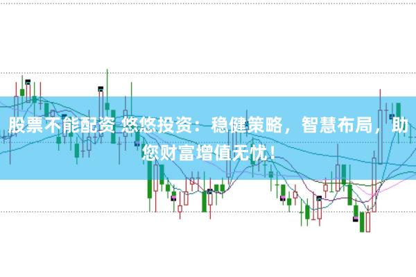 股票不能配资 悠悠投资：稳健策略，智慧布局，助您财富增值无忧！