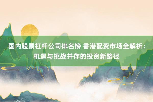 国内股票杠杆公司排名榜 香港配资市场全解析:机遇与挑战并存的投资新路径