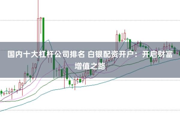 国内十大杠杆公司排名 白银配资开户：开启财富增值之路