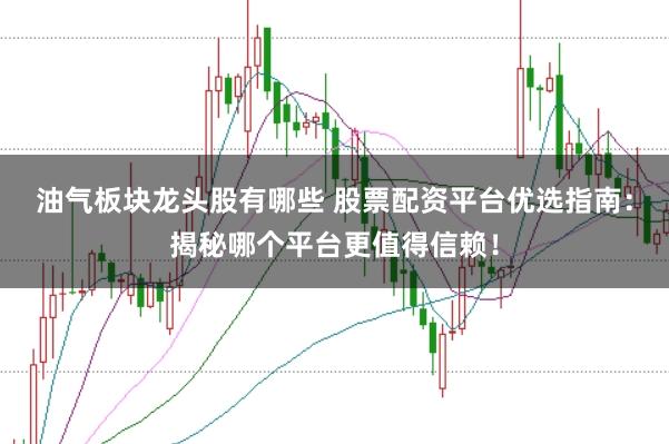 油气板块龙头股有哪些 股票配资平台优选指南:揭秘哪个平台更值得信赖!