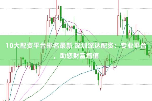 10大配资平台排名最新 深圳深达配资：专业平台，助您财富增值
