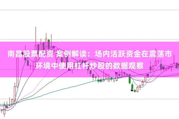 南昌股票配资 案例解读：场内活跃资金在震荡市环境中使用杠杆炒股的数据观察