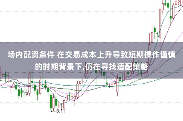 场内配资条件 在交易成本上升导致短期操作谨慎的时期背景下，仍在寻找适配策略