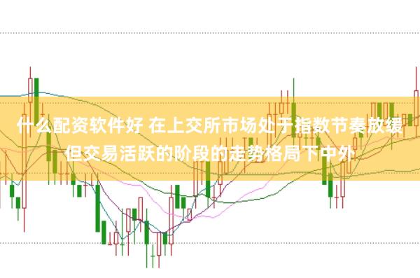 什么配资软件好 在上交所市场处于指数节奏放缓但交易活跃的阶段的走势格局下中外