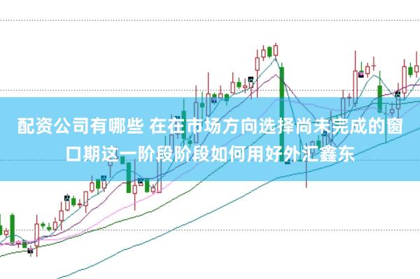 配资公司有哪些 在在市场方向选择尚未完成的窗口期这一阶段阶段如何用好外汇鑫东