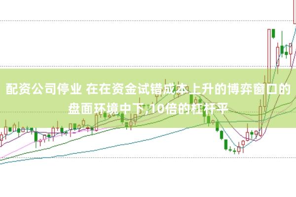 配资公司停业 在在资金试错成本上升的博弈窗口的盘面环境中下,10倍的杠杆平
