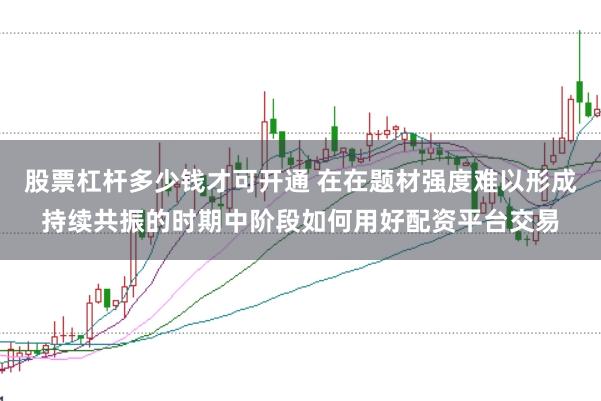 股票杠杆多少钱才可开通 在在题材强度难以形成持续共振的时期中阶段如何用好配资平台交易