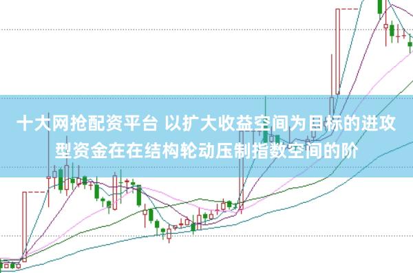 十大网抢配资平台 以扩大收益空间为目标的进攻型资金在在结构轮动压制指数空间的阶