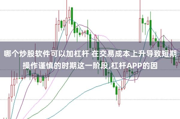 哪个炒股软件可以加杠杆 在交易成本上升导致短期操作谨慎的时期这一阶段，杠杆APP的因