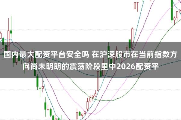 国内最大配资平台安全吗 在沪深股市在当前指数方向尚未明朗的震荡阶段里中2026配资平