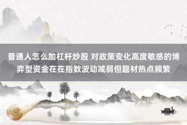 普通人怎么加杠杆炒股 对政策变化高度敏感的博弈型资金在在指数波动减弱但题材热点频繁