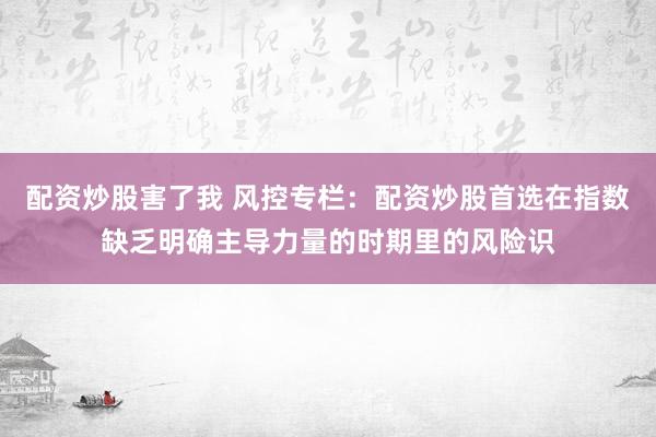 配资炒股害了我 风控专栏：配资炒股首选在指数缺乏明确主导力量的时期里的风险识