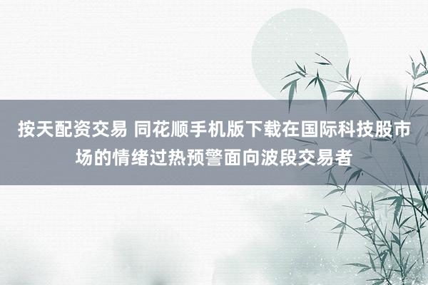 按天配资交易 同花顺手机版下载在国际科技股市场的情绪过热预警面向波段交易者