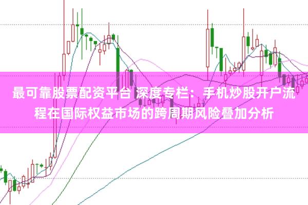 最可靠股票配资平台 深度专栏:手机炒股开户流程在国际权益市场的跨周期风险叠加分析