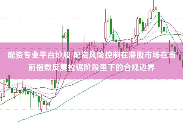 配资专业平台炒股 配资风险控制在港股市场在当前指数反复拉锯阶段里下的合规边界