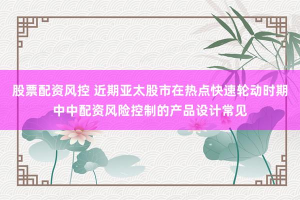 股票配资风控 近期亚太股市在热点快速轮动时期中中配资风险控制的产品设计常见