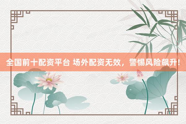 全国前十配资平台 场外配资无效，警惕风险飙升!