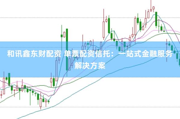 和讯鑫东财配资 单票配资信托：一站式金融服务解决方案