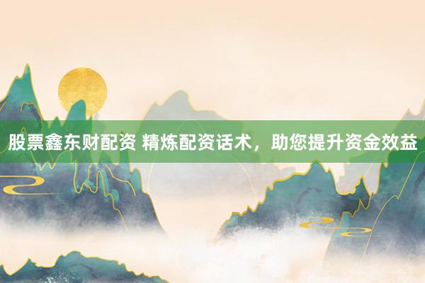 股票鑫东财配资 精炼配资话术，助您提升资金效益