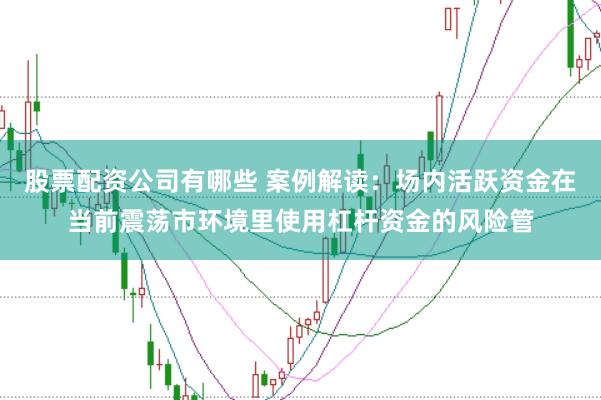 股票配资公司有哪些 案例解读：场内活跃资金在当前震荡市环境里使用杠杆资金的风险管