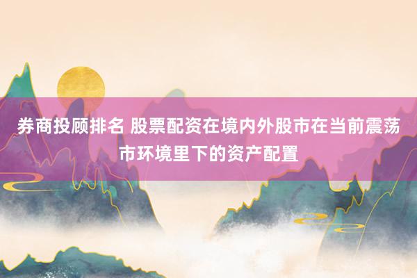券商投顾排名 股票配资在境内外股市在当前震荡市环境里下的资产配置