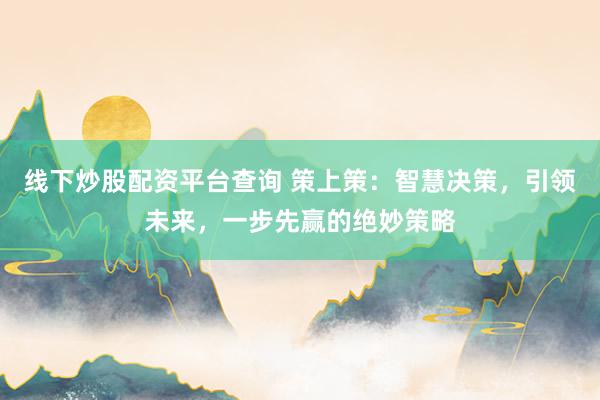 线下炒股配资平台查询 策上策：智慧决策，引领未来，一步先赢的绝妙策略