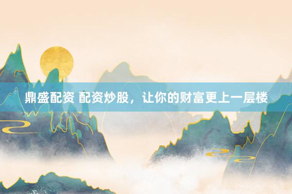 鼎盛配资 配资炒股，让你的财富更上一层楼