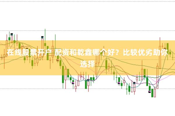 在线股票开户 配资和乾鑫哪个好？比较优劣助你选择
