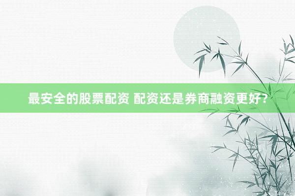 最安全的股票配资 配资还是券商融资更好？