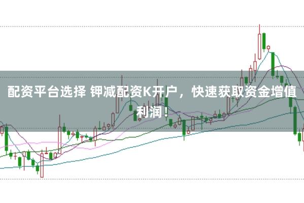 配资平台选择 钾减配资K开户，快速获取资金增值利润！