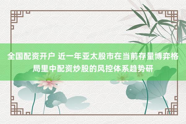全国配资开户 近一年亚太股市在当前存量博弈格局里中配资炒股的风控体系趋势研