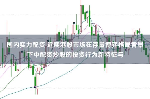 国内实力配资 近期港股市场在存量博弈格局背景下中配资炒股的投资行为新特征与