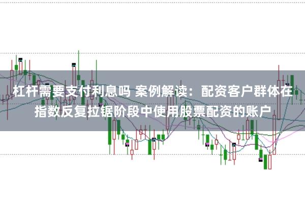 杠杆需要支付利息吗 案例解读：配资客户群体在指数反复拉锯阶段中使用股票配资的账户