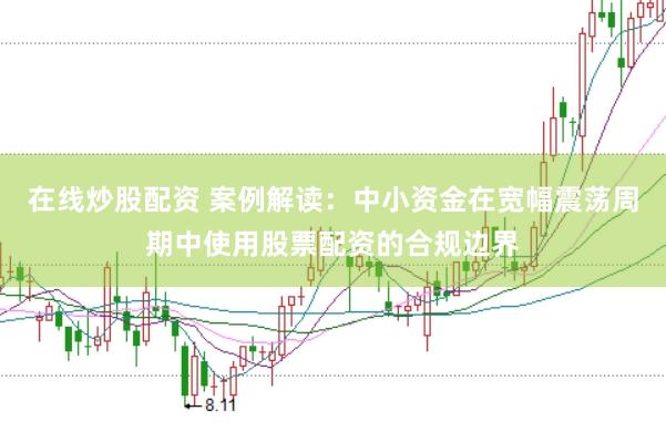 在线炒股配资 案例解读：中小资金在宽幅震荡周期中使用股票配资的合规边界